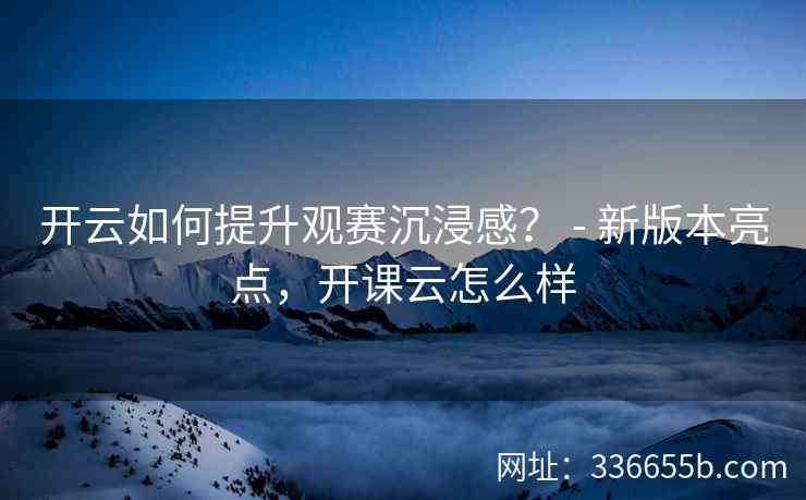 开云如何提升观赛沉浸感？ - 新版本亮点，开课云怎么样
