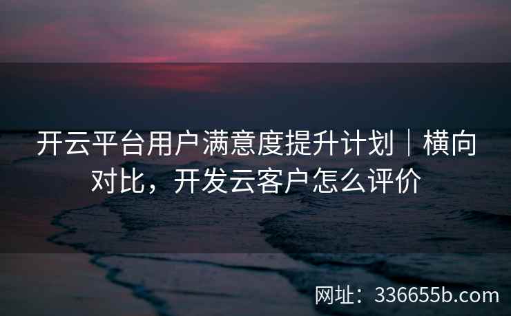 开云平台用户满意度提升计划｜横向对比，开发云客户怎么评价