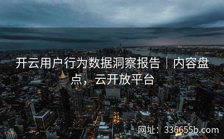 开云用户行为数据洞察报告|内容盘点,云开放平台 开云用户行为数据洞察报告|内容盘点,云开放平台