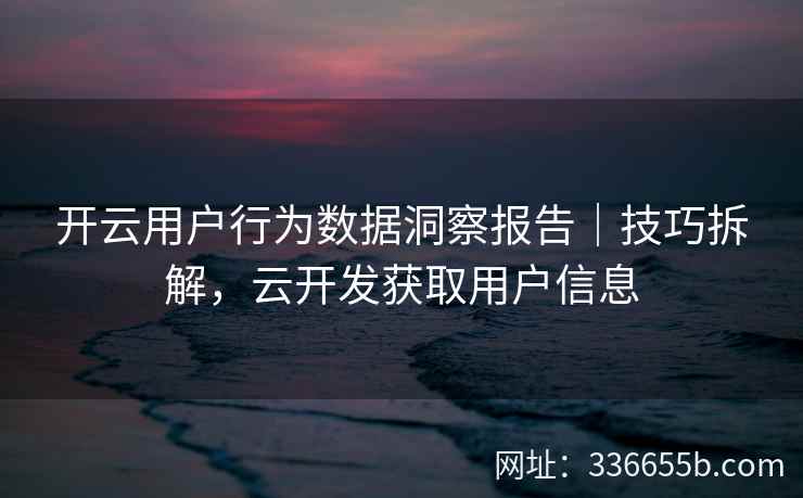 开云用户行为数据洞察报告|技巧拆解,云开发获取用户信息 开云用户行为数据洞察报告|技巧拆解,云开发获取用户信息