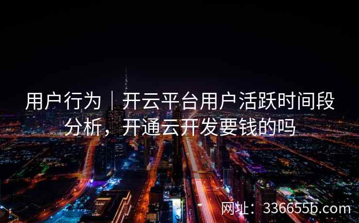 用户行为｜开云平台用户活跃时间段分析，开通云开发要钱的吗