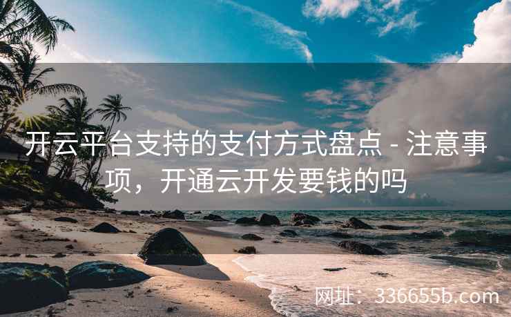 开云平台支持的支付方式盘点 - 注意事项,开通云开发要钱的吗 开云平台支持的支付方式盘点 - 注意事项,开通云开发要钱的吗