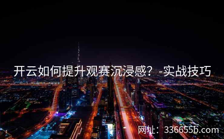 开云如何提升观赛沉浸感？-实战技巧