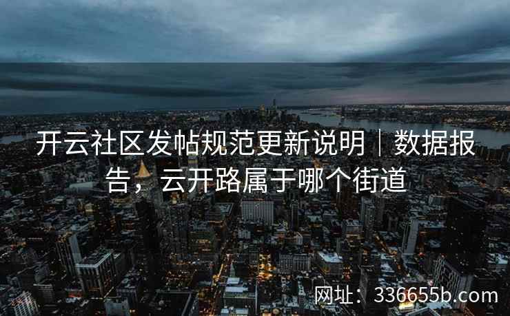 开云社区发帖规范更新说明｜数据报告，云开路属于哪个街道