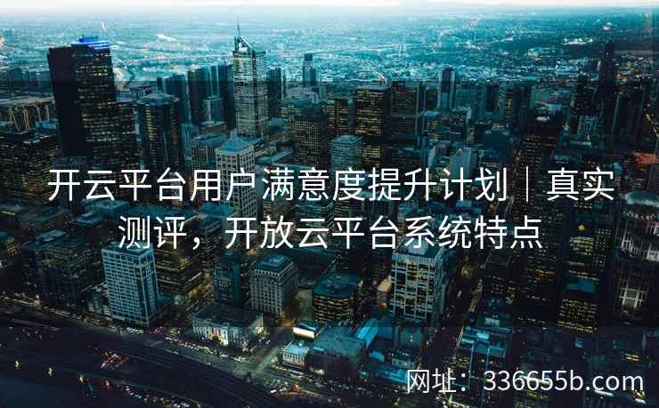 开云平台用户满意度提升计划｜真实测评，开放云平台系统特点