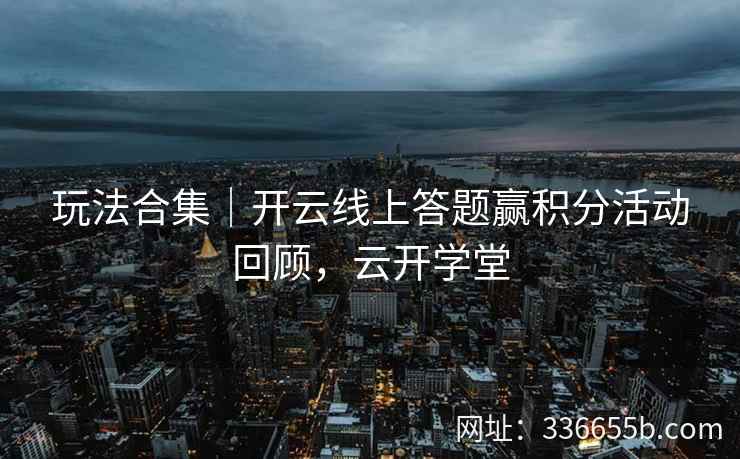 玩法合集｜开云线上答题赢积分活动回顾，云开学堂