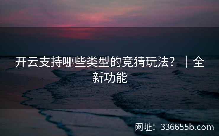 开云支持哪些类型的竞猜玩法?|全新功能 开云支持哪些类型的竞猜玩法?|全新功能