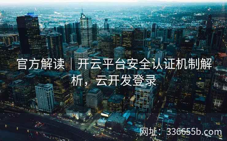官方解读｜开云平台安全认证机制解析，云开发登录